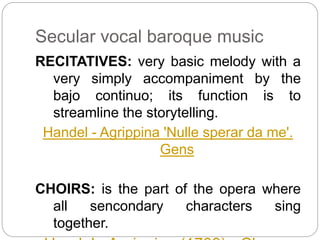 Secular vocal baroque music
RECITATIVES: very basic melody with a
very simply accompaniment by the
bajo continuo; its function is to
streamline the storytelling.
Handel - Agrippina 'Nulle sperar da me'.
Gens
CHOIRS: is the part of the opera where
all sencondary characters sing
together.
 