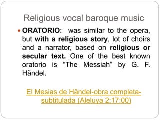 Religious vocal baroque music
 ORATORIO: was similar to the opera,
but with a religious story, lot of choirs
and a narrator, based on religious or
secular text. One of the best known
oratorio is “The Messiah” by G. F.
Händel.
El Mesias de Händel-obra completa-
subtitulada (Aleluya 2:17:00)
 