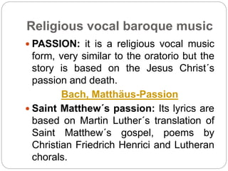 Religious vocal baroque music
 PASSION: it is a religious vocal music
form, very similar to the oratorio but the
story is based on the Jesus Christ´s
passion and death.
Bach, Matthäus-Passion
 Saint Matthew´s passion: Its lyrics are
based on Martin Luther´s translation of
Saint Matthew´s gospel, poems by
Christian Friedrich Henrici and Lutheran
chorals.
 
