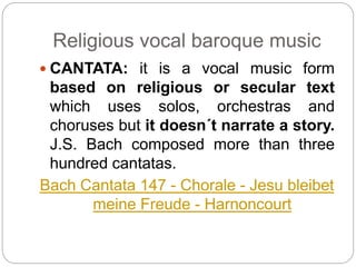 Religious vocal baroque music
 CANTATA: it is a vocal music form
based on religious or secular text
which uses solos, orchestras and
choruses but it doesn´t narrate a story.
J.S. Bach composed more than three
hundred cantatas.
Bach Cantata 147 - Chorale - Jesu bleibet
meine Freude - Harnoncourt
 