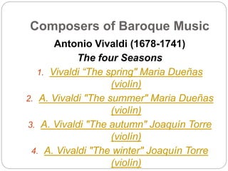 Composers of Baroque Music
Antonio Vivaldi (1678-1741)
The four Seasons
1. Vivaldi “The spring" Maria Dueñas
(violín)
2. A. Vivaldi "The summer" Maria Dueñas
(violín)
3. A. Vivaldi "The autumn" Joaquín Torre
(violín)
4. A. Vivaldi "The winter" Joaquín Torre
(violín)
 