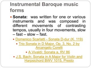 Instrumental Baroque music
forms
 Sonata: was written for one or various
instruments and was composed in
different movements of contrasting
tempos, usually in four movements, slow
– fast – slow – fast.
 Domenico Scarlatti - Sonata D-dur (K. 119)
 Trio Sonata in D Major, Op. 3, No. 2 by
Arcangelo Corelli
 A.Vivaldi: Sonata a, RV 86
 J.S. Bach: Sonata in A Major for Violin and
Harpsichord BWV 1015, Presto
 