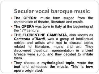 Secular vocal baroque music
 The OPERA: music form surged from the
combination of theatre, literature and music.
 The OPERA was born in Italy at the beginning of
the 17th century.
 THE FLORENTINE CAMERATA, also known as
Camerata d´Bardi, was a group of intellectual
nobles and artists who met to discuss topics
related to literature, music and art. They
discovered theatrical representation in ancient
Greece were sung, and they decided to imitate
them.
 They choose a mythological topic, wrote the
text and composed the music. This is how
opera originated.
 