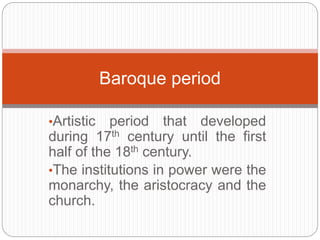 •Artistic period that developed
during 17th century until the first
half of the 18th century.
•The institutions in power were the
monarchy, the aristocracy and the
church.
Baroque period
 