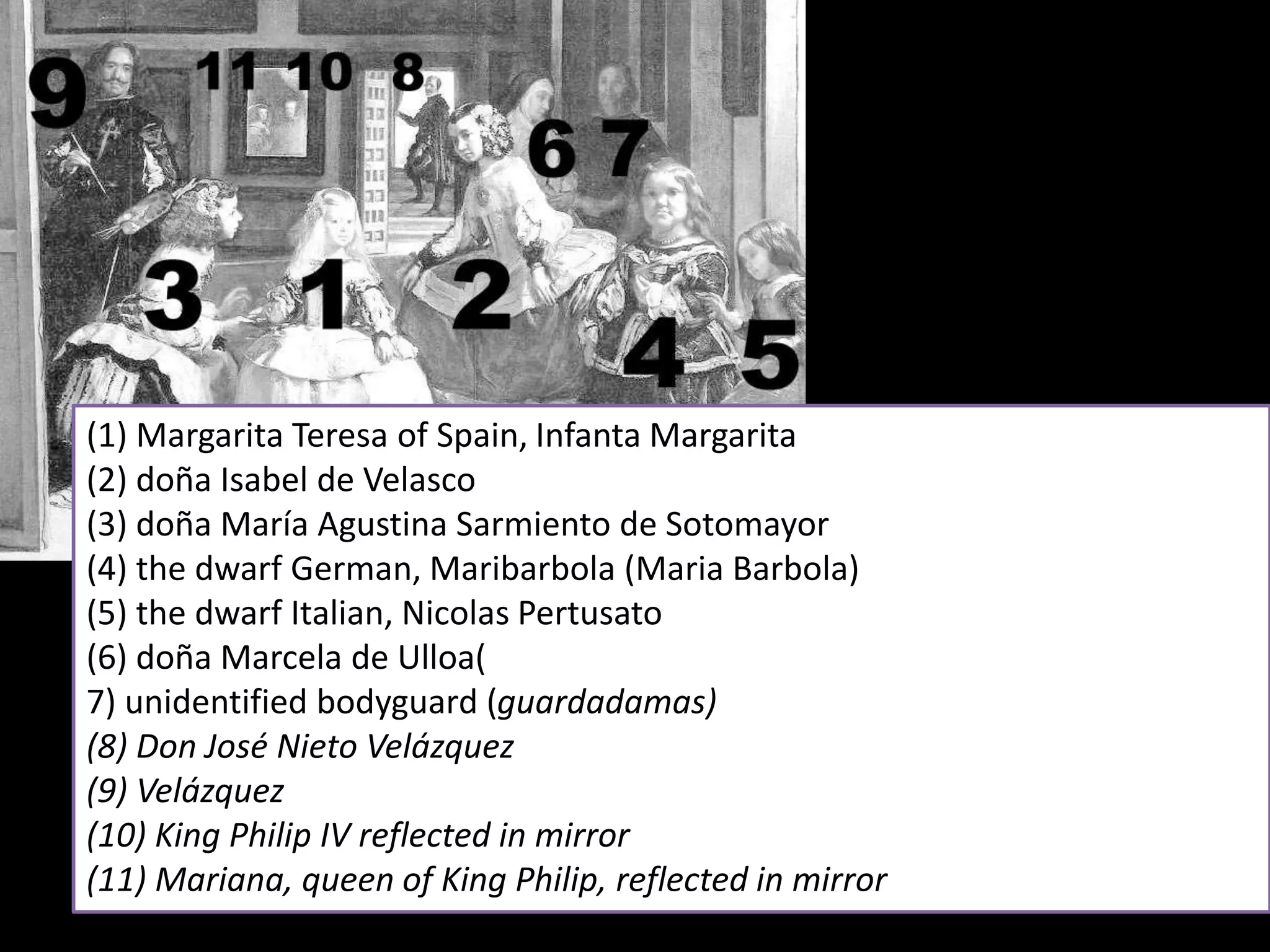 (1) Margarita Teresa of Spain, Infanta Margarita
(2) doña Isabel de Velasco
(3) doña María Agustina Sarmiento de Sotomayor
(4) the dwarf German, Maribarbola (Maria Barbola)
(5) the dwarf Italian, Nicolas Pertusato
(6) doña Marcela de Ulloa(
7) unidentified bodyguard (guardadamas)
(8) Don José Nieto Velázquez
(9) Velázquez
(10) King Philip IV reflected in mirror
(11) Mariana, queen of King Philip, reflected in mirror
 