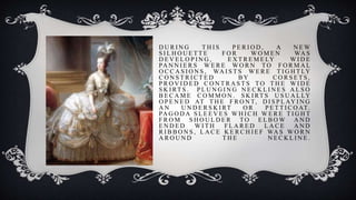 D U R I N G T H I S P E R I O D , A N E W
S I L H O U E T T E F O R W O M E N WA S
D E V E L O P I N G , E X T R E M E LY W I D E
PA N N I E R S W E R E W O R N TO F O R M A L
O C C A S I O N S , WA I S T S W E R E T I G H T LY
C O N S T R I C T E D B Y C O R S E T S ,
P R O V I D E D C O N T R A S T S T O T H E W I D E
S K I RT S . P L U N G I N G N E C K L I N E S A L S O
B E C A M E C O M M O N . S K I RT S U S U A L LY
O P E N E D AT T H E F R O N T, D I S P L AY I N G
A N U N D E R S K I RT O R P E T T I C O AT.
PA G O D A S L E E V E S W H I C H W E R E T I G H T
F R O M S H O U L D E R TO E L B O W A N D
E N D E D W I T H F L A R E D L A C E A N D
R I B B O N S , L A C E K E R C H I E F WA S W O R N
A R O U N D T H E N E C K L I N E .
 