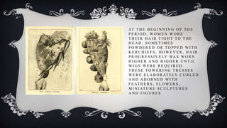AT T H E B E G I N N I N G O F T H E
P E R I O D , W O M E N W O R E
T H E I R H A I R T I G H T T O T H E
H E A D , S O M E T I M E S
P O W D E R E D O R T O P P E D W I T H
K E R C H I E F S , H O W E V E R , H A I R
P R O G R E S S I V E LY WA S W O R N
H I G H E R A N D H I G H E R U N T I L
W I G S W E R E R E Q U I R E D .
T H E S E T O W E R I N G T R E S S E S
W E R E E L A B O R AT E LY C U R L E D
A N D A D O R N E D W I T H
F E AT H E R S , F L O W E R S ,
M I N I AT U R E S C U L P T U R E S
A N D F I G U R E S
 
