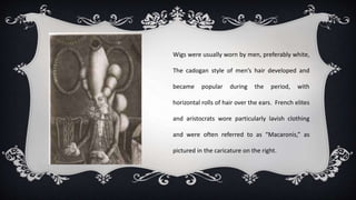 Wigs were usually worn by men, preferably white,
The cadogan style of men’s hair developed and
became popular during the period, with
horizontal rolls of hair over the ears. French elites
and aristocrats wore particularly lavish clothing
and were often referred to as “Macaronis,” as
pictured in the caricature on the right.
 