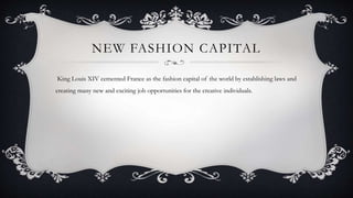 NEW FASHION CAPITAL
King Louis XIV cemented France as the fashion capital of the world by establishing laws and
creating many new and exciting job opportunities for the creative individuals.
 