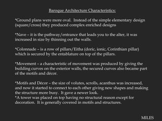 Baroque Architecture Characteristics:*Ground plans were more oval.  Instead of the simple elementary design (square/cross) they produced complex enriched designs*Nave – it is the pathway/entrance that leads you to the alter, it was increased in size by thinning out the walls.*Colonnade – is a row of pillars/Eitha (doric, ionic, Corinthian pillar) which is secured by the entablature on top of the pillars.*Movement – a characteristic of movement was produced by giving the building curves on the exterior walls, the secured curves also became part of the motifs and décor.*Motifs and Décor – the size of volutes, scrolls, acanthus was increased, and now it started to connect to each other giving new shapes and making the structure more busy.  It gave a newer look.*A tower was placed on top having no structural reason except for decoration.  It is generally covered in motifs and structures.MILES