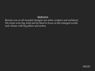 BERNINI:Bernini was an all rounded designer (an artist, sculptor and architect).  His styles were big, bold and he liked to focus on the enlarged scrolls and volutes with big pillars and archesMILES