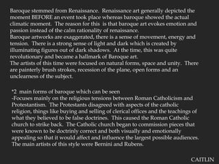 Baroque stemmed from Renaissance.  Renaissance art generally depicted the moment BEFORE an event took place whereas baroque showed the actual climatic moment.  The reason for this  is that baroque art evokes emotion and passion instead of the calm rationality of renaissance.Baroque artworks are exaggerated, there is a sense of movement, energy and tension.  There is a strong sense of light and dark which is created by illuminating figures out of dark shadows.  At the time, this was quite revolutionary and became a hallmark of Baroque art. The artists of this time were focused on natural forms, space and unity.  There are painterly brush strokes, recession of the plane, open forms and an unclearness of the subject.*2  main forms of baroque which can be seen-Focuses mainly on the religious tensions between Roman Catholicism and Protestantism.  The Protestants disagreed with aspects of the catholic religion, things like buying and selling of clerical offices and the teachings of what they believed to be false doctrines.  This caused the Roman Catholic church to strike back.  The Catholic church began to commission pieces that were known to be doctrinly correct and both visually and emotionally appealing so that it would affect and influence the largest possible audiences.  The main artists of this style were Bernini and Rubens.CAITLIN