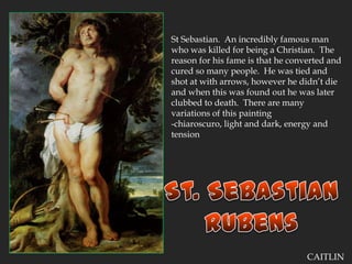 St Sebastian.  An incredibly famous man who was killed for being a Christian.  The reason for his fame is that he converted and cured so many people.  He was tied and shot at with arrows, however he didn’t die and when this was found out he was later clubbed to death.  There are many variations of this painting-chiaroscuro, light and dark, energy and tensionSt. SebastianRubensCAITLIN