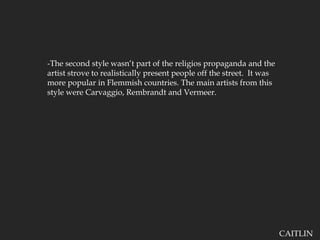 -The second style wasn’t part of the religios propaganda and the artist strove to realistically present people off the street.  It was more popular in Flemmish countries. The main artists from this style were Carvaggio, Rembrandt and Vermeer.CAITLIN