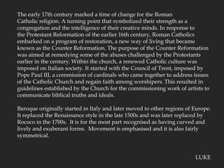 The early 17th century marked a time of change for the Roman Catholic religion. A turning point that symbolized their strength as a congregation and the intelligence of their creative minds. In response to the Protestant Reformation of the earlier 16th century, Roman Catholics embarked on a program of restoration, a new way of living that became known as the Counter Reformation. The purpose of the Counter Reformation was aimed at remedying some of the abuses challenged by the Protestants earlier in the century.Within the church, a renewed Catholic culture was imposed on Italian society. It started with the Council of Trent, imposed by Pope Paul III, a commission of cardinals who came together to address issues of the Catholic Church and regain faith among worshipers.This resulted in guidelines established by the Church for the commissioning work of artists to communicate biblical truths and ideals.Baroque originally started in Italy and later moved to other regions of Europe.  It replaced the Renaissance style in the late 1500s and was later replaced by Rococo in the 1700s.  It is for the most part recognised as having curved and lively and exuberant forms.  Movement is emphasised and it is also fairly symmetrical.LUKE