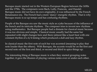 Baroque music started out in the Western European Region between the 1650s and the 1750s.  The composers were Bach, Lully, Francois,  and Handel.Baroque music did not have its own originality, it was influenced by the French Renaissance era.  The French had a more ‘dancy’ energetic rhythm.  That is why Baroque music is so up tempo and has confusing rhythms.People of the Baroque era saw the music style as a joke because of the influence of the french and its intricate rhythms.  The composer tries to invent new rhythms using mathematics.  But Baroque people had a distaste for classical music because it was too obvious and simple.  Classical music usually had the same bar repeasted with slight changes here and there (almost like a heart beat with one constant rhythm of a 4/4 timing which produced a dull and lazy rhythm.In classical music the first note of each bar was accented (meaning to play that note louder than the others).  With Baroque, the accents would be on the first and second note od the first and third, or second and third to spice things up.  The interesting thing of Baroque music is when they started grouping notes together, it gave the illusion of playing various notes over or under each other.MILES