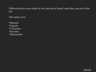 Different styles were made by the amount of beats/notes that you put in the bar.The styles were:*Minuets*Giguets*Courantes*Eavottes*AllemandesMILES