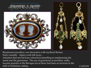 JewelleryRenaissance jewellery was decorative with mythical themesEarly example  - figure work fell away,.  Attention had moved from colourful enamelling to emphasizing the metal and the gemstones.  The use of gemstones in jewellery really became popular in the Baroque era as there had been an increase in the skill of Gemstone cutting.CAITLIN