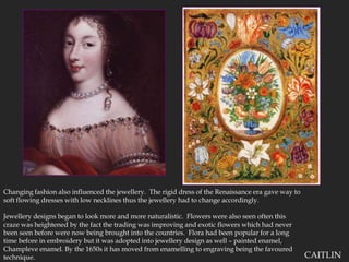 Changing fashion also influenced the jewellery.  The rigid dress of the Renaissance era gave way to soft flowing dresses with low necklines thus the jewellery had to change accordingly.Jewellery designs began to look more and more naturalistic.  Flowers were also seen often this craze was heightened by the fact the trading was improving and exotic flowers which had never been seen before were now being brought into the countries.  Flora had been popular for a long time before in embroidery but it was adopted into jewellery design as well – painted enamel, Champleve enamel. By the 1650s it has moved from enamelling to engraving being the favoured technique.CAITLIN