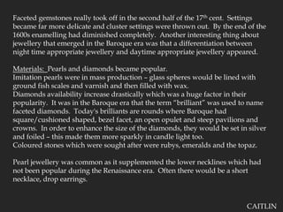 Faceted gemstones really took off in the second half of the 17th cent.  Settings became far more delicate and cluster settings were thrown out.  By the end of the 1600s enamelling had diminished completely.  Another interesting thing about jewellery that emerged in the Baroque era was that a differentiation between night time appropriate jewellery and daytime appropriate jewellery appeared.  Materials:  Pearls and diamonds became popular.  Imitation pearls were in mass production – glass spheres would be lined with ground fish scales and varnish and then filled with wax.Diamonds availability increase drastically which was a huge factor in their popularity.  It was in the Baroque era that the term “brilliant” was used to name faceted diamonds.  Today's brilliants are rounds where Baroque had square/cushioned shaped, bezel facet, an open opulet and steep pavilions and crowns.  In order to enhance the size of the diamonds, they would be set in silver and foiled – this made them more sparkly in candle light too.Coloured stones which were sought after were rubys, emeralds and the topaz. Pearl jewellery was common as it supplemented the lower necklines which had not been popular during the Renaissance era.  Often there would be a short necklace, drop earrings.  CAITLIN
