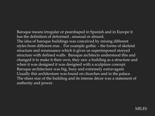 Baroque means irregular or pearshaped in Spanish and in Europe it has the definition of deformed , unusual or absurd.The idea of baroque buildings was conceived by mixing different styles from different eras .  For example gothic – the forms of skeletal structure and renaissance which it gives us superimposed storyed structure with defined walls.  Baroque architects understood this and changed it to make it their own, they saw a building as a structure and when it was designed it was designed with a sculpture concept.  Baroque architecture was big, busy and extremely extravagant.  Usually this architexture was found on churches and in the palace.  The sheer size of the building and its intense décor was a statement of authority and power.MILES