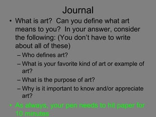 Journal
• What is art? Can you define what art
means to you? In your answer, consider
the following: (You don’t have to write
about all of these)
– Who defines art?
– What is your favorite kind of art or example of
art?
– What is the purpose of art?
– Why is it important to know and/or appreciate
art?
• As always, your pen needs to hit paper for
10 minutes
 