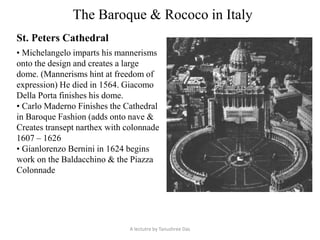 The Baroque & Rococo in Italy
St. Peters Cathedral
• Michelangelo imparts his mannerisms
onto the design and creates a large
dome. (Mannerisms hint at freedom of
expression) He died in 1564. Giacomo
Della Porta finishes his dome.
• Carlo Maderno Finishes the Cathedral
in Baroque Fashion (adds onto nave &
Creates transept narthex with colonnade
1607 – 1626
• Gianlorenzo Bernini in 1624 begins
work on the Baldacchino & the Piazza
Colonnade
A lectutre by Tanushree Das
 