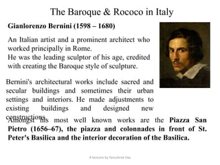 The Baroque & Rococo in Italy
Gianlorenzo Bernini (1598 – 1680)
An Italian artist and a prominent architect who
worked principally in Rome.
He was the leading sculptor of his age, credited
with creating the Baroque style of sculpture.
Bernini's architectural works include sacred and
secular buildings and sometimes their urban
settings and interiors. He made adjustments to
existing buildings and designed new
constructions.Amongst his most well known works are the Piazza San
Pietro (1656–67), the piazza and colonnades in front of St.
Peter's Basilica and the interior decoration of the Basilica.
A lectutre by Tanushree Das
 