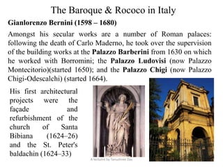 The Baroque & Rococo in Italy
Gianlorenzo Bernini (1598 – 1680)
Amongst his secular works are a number of Roman palaces:
following the death of Carlo Maderno, he took over the supervision
of the building works at the Palazzo Barberini from 1630 on which
he worked with Borromini; the Palazzo Ludovisi (now Palazzo
Montecitorio)(started 1650); and the Palazzo Chigi (now Palazzo
Chigi-Odescalchi) (started 1664).
His first architectural
projects were the
façade and
refurbishment of the
church of Santa
Bibiana (1624–26)
and the St. Peter's
baldachin (1624–33)
A lectutre by Tanushree Das
 