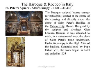 The Baroque & Rococo in Italy
St. Peter's Square - Altar Canopy - 1624 – 33 AD
The Baroque sculpted bronze canopy
(or baldachin) located at the centre of
the crossing and directly under the
dome of Saint Peter's Basilica in
the Vatican City, Rome. Designed by
the sculptor and architect Gian
Lorenzo Bernini, it was intended to
mark, in a monumental way, the place
of Saint Peter's tomb underneath.
Under its canopy is the High Altar of
the basilica. Commissioned by Pope
Urban VIII, the work began in 1623
and ended in 1633
A lectutre by Tanushree Das
 