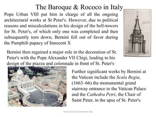 The Baroque & Rococo in Italy
Pope Urban VIII put him in charge of all the ongoing
architectural works at St Peter's. However, due to political
reasons and miscalculations in his design of the bell-towers
for St. Peter's, of which only one was completed and then
subsequently torn down, Bernini fell out of favor during
the Pamphili papacy of Innocent X
Bernini then regained a major role in the decoration of St.
Peter's with the Pope Alexander VII Chigi, leading to his
design of the piazza and colonnade in front of St. Peter's
Further significant works by Bernini at
the Vatican include the Scala Regia,
(1663–66) the monumental grand
stairway entrance to the Vatican Palace
and the Cathedra Petri, the Chair of
Saint Peter, in the apse of St. Peter's.
A lectutre by Tanushree Das
 