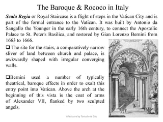 The Baroque & Rococo in Italy
Scala Regia or Royal Staircase is a flight of steps in the Vatican City and is
part of the formal entrance to the Vatican. It was built by Antonio da
Sangallo the Younger in the early 16th century, to connect the Apostolic
Palace to St. Peter's Basilica, and restored by Gian Lorenzo Bernini from
1663 to 1666.
 The site for the stairs, a comparatively narrow
sliver of land between church and palace, is
awkwardly shaped with irregular converging
walls.
Bernini used a number of typically
theatrical, baroque effects in order to exalt this
entry point into Vatican. Above the arch at the
beginning of this vista is the coat of arms
of Alexander VII, flanked by two sculpted
angels.
A lectutre by Tanushree Das
 