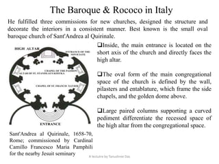 The Baroque & Rococo in Italy
He fulfilled three commissions for new churches, designed the structure and
decorate the interiors in a consistent manner. Best known is the small oval
baroque church of Sant'Andrea al Quirinale.
Sant'Andrea al Quirinale, 1658-70,
Rome; commissioned by Cardinal
Camillo Francesco Maria Pamphili
for the nearby Jesuit seminary
Inside, the main entrance is located on the
short axis of the church and directly faces the
high altar.
The oval form of the main congregational
space of the church is defined by the wall,
pilasters and entablature, which frame the side
chapels, and the golden dome above.
Large paired columns supporting a curved
pediment differentiate the recessed space of
the high altar from the congregational space.
A lectutre by Tanushree Das
 
