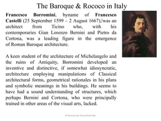 The Baroque & Rococo in Italy
Francesco Borromini, byname of Francesco
Castelli (25 September 1599 – 2 August 1667),[was an
architect from Ticino who, with his
contemporaries Gian Lorenzo Bernini and Pietro da
Cortona, was a leading figure in the emergence
of Roman Baroque architecture.
A keen student of the architecture of Michelangelo and
the ruins of Antiquity, Borromini developed an
inventive and distinctive, if somewhat idiosyncratic,
architecture employing manipulations of Classical
architectural forms, geometrical rationales in his plans
and symbolic meanings in his buildings. He seems to
have had a sound understanding of structures, which
perhaps Bernini and Cortona, who were principally
trained in other areas of the visual arts, lacked.
A lectutre by Tanushree Das
 