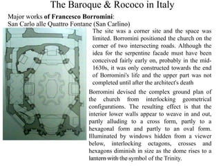 The Baroque & Rococo in Italy
Major works of Francesco Borromini:
San Carlo alle Quattro Fontane (San Carlino)
The site was a corner site and the space was
limited. Borromini positioned the church on the
corner of two intersecting roads. Although the
idea for the serpentine facade must have been
conceived fairly early on, probably in the mid-
1630s, it was only constructed towards the end
of Borromini's life and the upper part was not
completed until after the architect's death
Borromini devised the complex ground plan of
the church from interlocking geometrical
configurations. The resulting effect is that the
interior lower walls appear to weave in and out,
partly alluding to a cross form, partly to a
hexagonal form and partly to an oval form.
Illuminated by windows hidden from a viewer
below, interlocking octagons, crosses and
hexagons diminish in size as the dome rises to a
lantern with the symbol of the Trinity.A lectutre by Tanushree Das
 