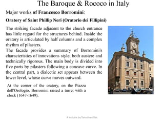 The Baroque & Rococo in Italy
Major works of Francesco Borromini:
Oratory of Saint Phillip Neri (Oratorio dei Fillipini)
The striking facade adjacent to the church entrance
has little regard for the structures behind. Inside the
oratory is articulated by half columns and a complex
rhythm of pilasters.
The facade provides a summary of Borromini's
characteristics of innovations style, both austere and
technically rigorous. The main body is divided into
five parts by pilasters following a concave curve. In
the central part, a dialectic set appears between the
lower level, whose curve moves outward.
At the corner of the oratory, on the Piazza
dell'Orologio, Borromini raised a turret with a
clock (1647-1649).
A lectutre by Tanushree Das
 
