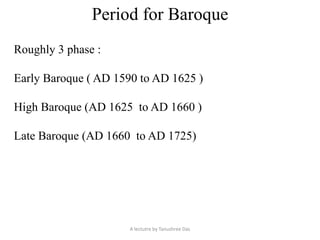 Period for Baroque
Roughly 3 phase :
Early Baroque ( AD 1590 to AD 1625 )
High Baroque (AD 1625 to AD 1660 )
Late Baroque (AD 1660 to AD 1725)
A lectutre by Tanushree Das
 