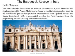 The Baroque & Rococo in Italy
Carlo Maderno
The Santa Susanna façade won the attention of Pope Paul V, who appointed him
chief architect of St Peter's. Maderno was forced to modify Michelangelo's plans for
the Basilica and provide designs for an extended nave with a palatial façade. The
façade (completed 1612) is constructed to allow for Papal blessings from the
emphatically enriched balcony above the central door.
A lectutre by Tanushree Das
 