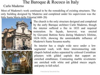 The Baroque & Rococo in Italy
Carlo Maderno
Most of Maderno's work continued to be the remodeling of existing structures. The
only building designed by Maderno and completed under his supervision was the
little Santa Maria della Vittoria(1608–20)
The church is the only structure designed and completed
by the early Baroque architect Carlo Maderno, though
the interior suffered a fire in 1833 and required
restoration. Its façade, however, was erected
by Giovanni Battista Soria during Maderno's lifetime,
1624–1626, showing the unmistakable influence of
Maderno's Santa Susanna nearby.
Its interior has a single wide nave under a low
segmental vault, with three interconnecting side
chapels behind arches separated by colossal Corinthian
pilasters with gilded capitals that support an
enriched entablature. Contrasting marble revetments
are enriched with white and gilded stucco angels
and putty in full relief.
A lectutre by Tanushree Das
 