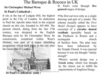 The Baroque & Rococo in UK
Sir Christopher Michael Wren
St Paul's Cathedral :
St Paul's went through five
general stages of design.
The first survives only as a single
drawing and part of a model. The
scheme (usually called the First
Model Design) appears to have
consisted of a circular domed
vestibule (possibly based on
the Pantheon in Rome) and a
rectangular church
of basilica form. The plan may
have been influenced by
the Temple Church. It was rejected
because it was not thought "stately
enough“.
Wren's second design was a
Greek cross, which was thought
by the clerics not to fulfill the
requirements of Anglican liturgy.
St Paul's Cathedral (old) :
A lectutre by Tanushree Das
It sits at the top of Ludgate Hill, the highest
point in the City of London. Its dedication
to Paul the Apostle dates back to the original
church on this site, founded in AD 604. The
present church, dating from the late 17th
century, was designed in the English
Baroque style by Sir Christopher Wren. Its
construction, completed within Wren's
lifetime, was part of a major rebuilding
programme which took place in the city after
the Great Fire of London.
 