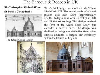 The Baroque & Rococo in UK
Sir Christopher Michael Wren
St Paul's Cathedral :
The Greek Cross Design
Wren's third design is embodied in the "Great
Model" of 1673. The model, made of oak and
plaster, cost over £500 (approximately
£32,000 today) and is over 13 feet (4 m) tall
and 21 feet (6 m) long. This design retained
the form of the Greek Cross design but
extended it with a nave. The design was
declined as being too dissimilar from other
English churches to suggest any continuity
within the Church of England
A lectutre by Tanushree Das
 