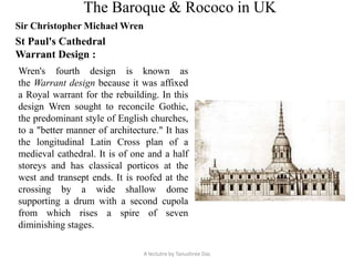 The Baroque & Rococo in UK
Sir Christopher Michael Wren
St Paul's Cathedral
Warrant Design :
Wren's fourth design is known as
the Warrant design because it was affixed
a Royal warrant for the rebuilding. In this
design Wren sought to reconcile Gothic,
the predominant style of English churches,
to a "better manner of architecture." It has
the longitudinal Latin Cross plan of a
medieval cathedral. It is of one and a half
storeys and has classical porticos at the
west and transept ends. It is roofed at the
crossing by a wide shallow dome
supporting a drum with a second cupola
from which rises a spire of seven
diminishing stages.
A lectutre by Tanushree Das
 