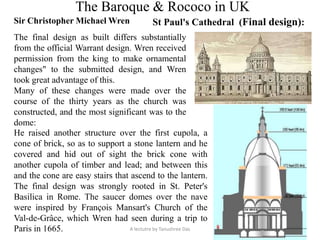 The Baroque & Rococo in UK
Sir Christopher Michael Wren St Paul's Cathedral (Final design):
The final design as built differs substantially
from the official Warrant design. Wren received
permission from the king to make ornamental
changes" to the submitted design, and Wren
took great advantage of this.
Many of these changes were made over the
course of the thirty years as the church was
constructed, and the most significant was to the
dome:
He raised another structure over the first cupola, a
cone of brick, so as to support a stone lantern and he
covered and hid out of sight the brick cone with
another cupola of timber and lead; and between this
and the cone are easy stairs that ascend to the lantern.
The final design was strongly rooted in St. Peter's
Basilica in Rome. The saucer domes over the nave
were inspired by François Mansart's Church of the
Val-de-Grâce, which Wren had seen during a trip to
Paris in 1665. A lectutre by Tanushree Das
 
