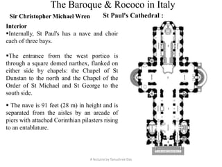 The Baroque & Rococo in Italy
Sir Christopher Michael Wren St Paul's Cathedral :
A lectutre by Tanushree Das
Interior
Internally, St Paul's has a nave and choir
each of three bays.
The entrance from the west portico is
through a square domed narthex, flanked on
either side by chapels: the Chapel of St
Dunstan to the north and the Chapel of the
Order of St Michael and St George to the
south side.
 The nave is 91 feet (28 m) in height and is
separated from the aisles by an arcade of
piers with attached Corinthian pilasters rising
to an entablature.
 