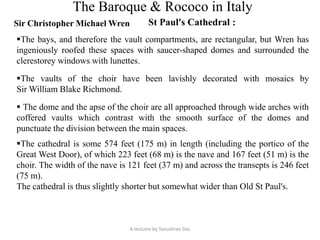 The Baroque & Rococo in Italy
Sir Christopher Michael Wren St Paul's Cathedral :
A lectutre by Tanushree Das
The cathedral is some 574 feet (175 m) in length (including the portico of the
Great West Door), of which 223 feet (68 m) is the nave and 167 feet (51 m) is the
choir. The width of the nave is 121 feet (37 m) and across the transepts is 246 feet
(75 m).
The cathedral is thus slightly shorter but somewhat wider than Old St Paul's.
The bays, and therefore the vault compartments, are rectangular, but Wren has
ingeniously roofed these spaces with saucer-shaped domes and surrounded the
clerestorey windows with lunettes.
The vaults of the choir have been lavishly decorated with mosaics by
Sir William Blake Richmond.
 The dome and the apse of the choir are all approached through wide arches with
coffered vaults which contrast with the smooth surface of the domes and
punctuate the division between the main spaces.
 