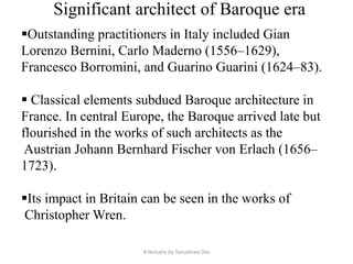 Significant architect of Baroque era
Outstanding practitioners in Italy included Gian
Lorenzo Bernini, Carlo Maderno (1556–1629),
Francesco Borromini, and Guarino Guarini (1624–83).
 Classical elements subdued Baroque architecture in
France. In central Europe, the Baroque arrived late but
flourished in the works of such architects as the
Austrian Johann Bernhard Fischer von Erlach (1656–
1723).
Its impact in Britain can be seen in the works of
Christopher Wren.
A lectutre by Tanushree Das
 