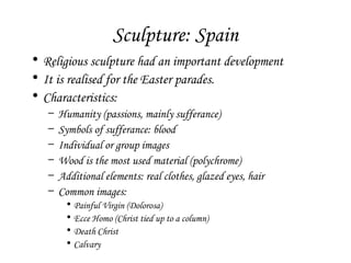 Sculpture: Spain
• Religious sculpture had an important development
• It is realised for the Easter parades.
• Characteristics:
–
–
–
–
–
–

Humanity (passions, mainly sufferance)
Symbols of sufferance: blood
Individual or group images
Wood is the most used material (polychrome)
Additional elements: real clothes, glazed eyes, hair
Common images:
•
•
•
•

Painful Virgin (Dolorosa)
Ecce Homo (Christ tied up to a column)
Death Christ
Calvary

 