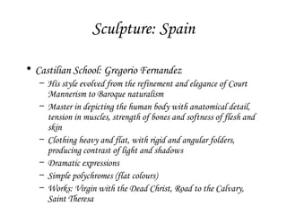 Sculpture: Spain
• Castilian School: Gregorio Fernandez
– His style evolved from the refinement and elegance of Court
Mannerism to Baroque naturalism
– Master in depicting the human body with anatomical detail,
tension in muscles, strength of bones and softness of flesh and
skin
– Clothing heavy and flat, with rigid and angular folders,
producing contrast of light and shadows
– Dramatic expressions
– Simple polychromes (flat colours)
– Works: Virgin with the Dead Christ, Road to the Calvary,
Saint Theresa

 