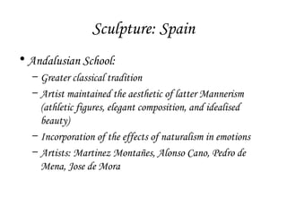 Sculpture: Spain
• Andalusian School:
– Greater classical tradition
– Artist maintained the aesthetic of latter Mannerism
(athletic figures, elegant composition, and idealised
beauty)
– Incorporation of the effects of naturalism in emotions
– Artists: Martinez Montañes, Alonso Cano, Pedro de
Mena, Jose de Mora

 