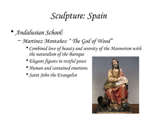 Sculpture: Spain
• Andalusian School:
– Martinez Montañes: “ The God of Wood”
• Combined love of beauty and serenity of the Mannerism with
the naturalism of the Baroque
• Elegant figures in restful poses
• Human and contained emotions
• Saint John the Evangelist

 